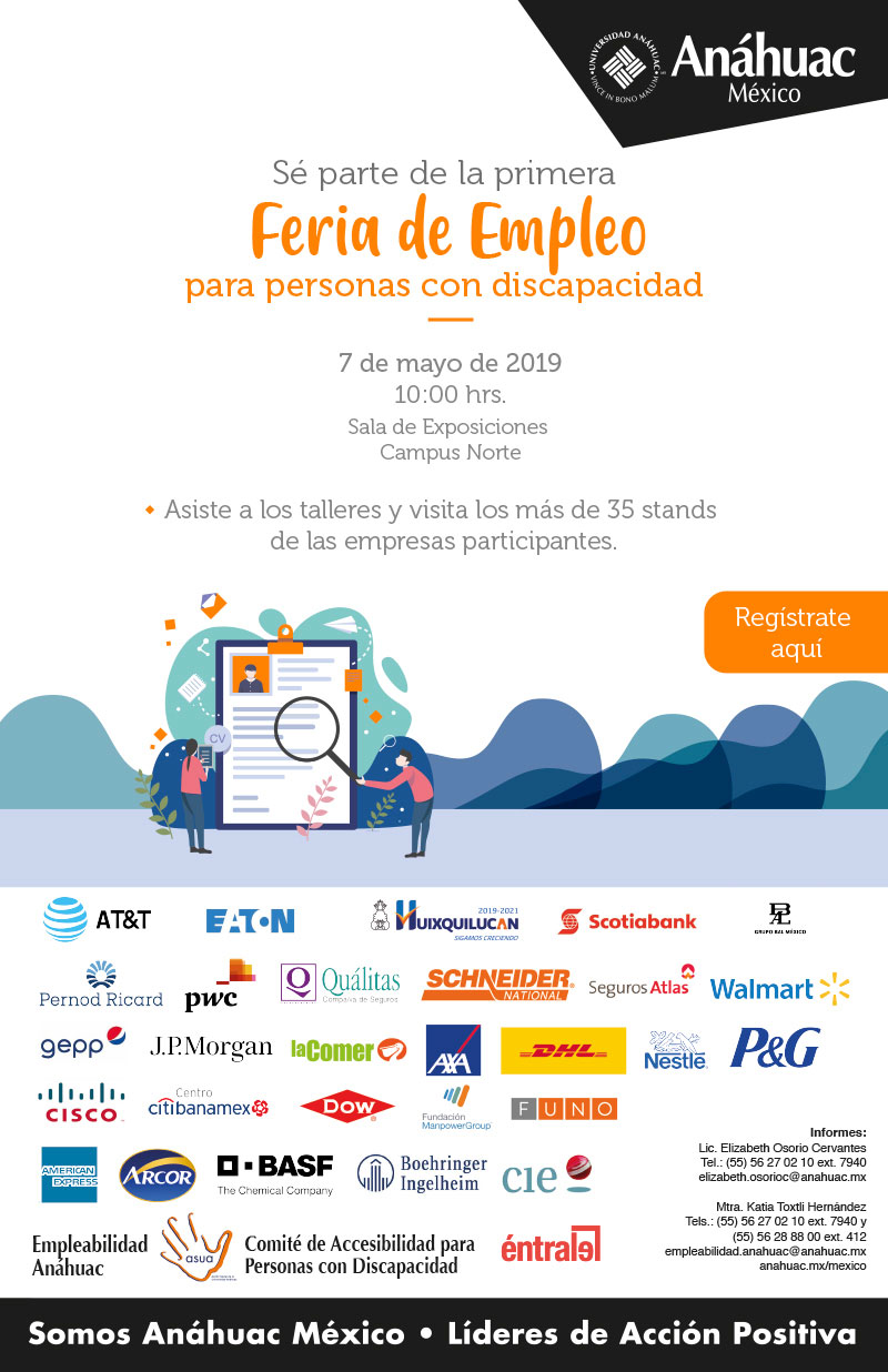 Sé parte de la primera Feria de Empleo para personas con discapacidad
7 de mayo de 2019
10:00 hrs.
Sala de Exposiciones 
Campus Norte

Asiste a los talleres y visita los más de 35 stands 
de las empresas participantes.

Informes:
Lic. Elizabeth Osorio Cervantes
Tel.: (55) 56 27 02 10 ext. 7940
elizabeth.osorioc@anahuac.mx

Mtra. Katia Toxtli Hernández
Tels.: (55) 56 27 02 10 ext. 7940 y 
 (55) 56 28 88 00 ext. 412
empleabilidad.anahuac@anahuac.mx 
anahuac.mx/mexico
