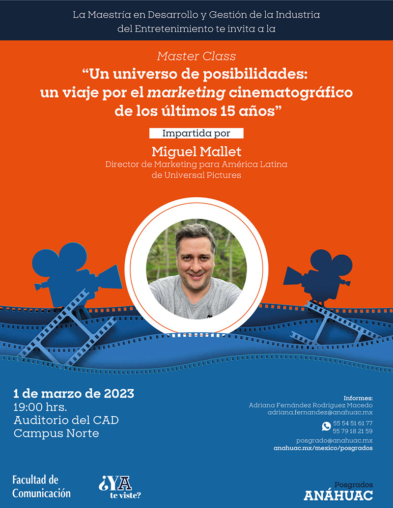 Posgrados Anáhuac 

Anáhuac México

La maestría en Desarrollo y Gestión de la Industria del Entretenimiento te invita a la Maester Class 
“Un universo de posibilidades: un viaje por el marketing cinematográfico de los últimos 15 años” 

Impartido por Miguel Mallet 
Director de Marketing para América Latina de Universal Pictures

1 de marzo de 2023
19:00 hrs. 
Auditorio del CAD 
Campus Norte 

Informes: 
Adriana Fernández Rodríguez Macedo
Adriana.fernandez@anahuac.mx
anahuac.mx/mexico/posgrados

Facultad de Comunicación 

¿Ya te viste? 
